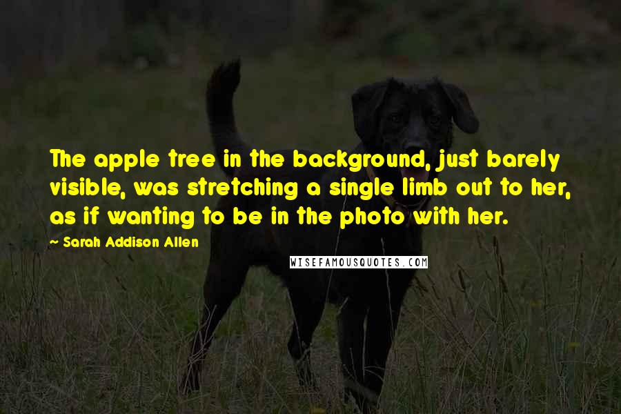 Sarah Addison Allen Quotes: The apple tree in the background, just barely visible, was stretching a single limb out to her, as if wanting to be in the photo with her.