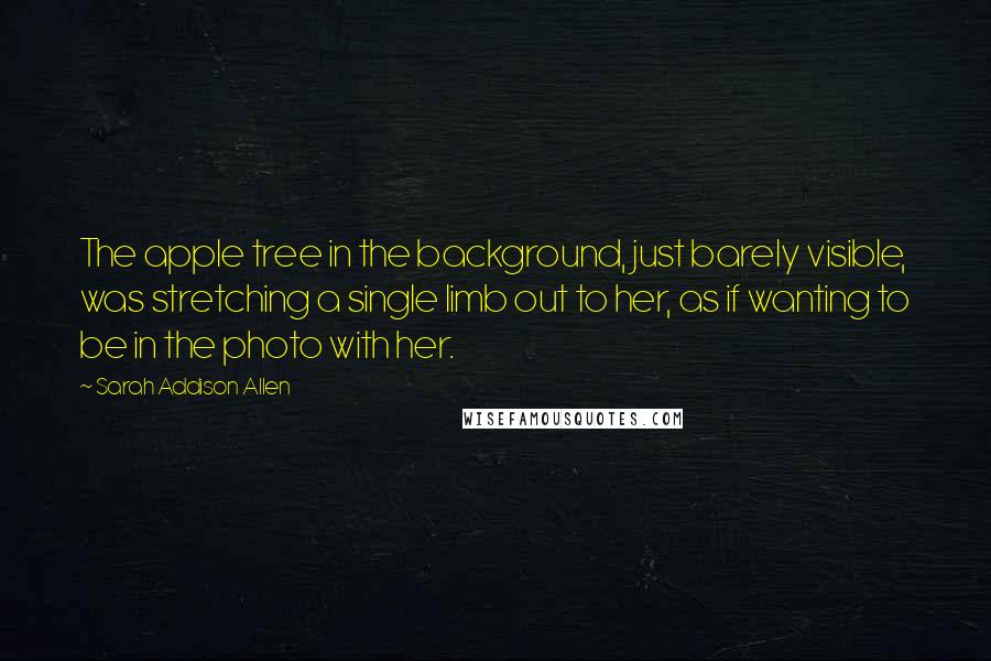 Sarah Addison Allen Quotes: The apple tree in the background, just barely visible, was stretching a single limb out to her, as if wanting to be in the photo with her.