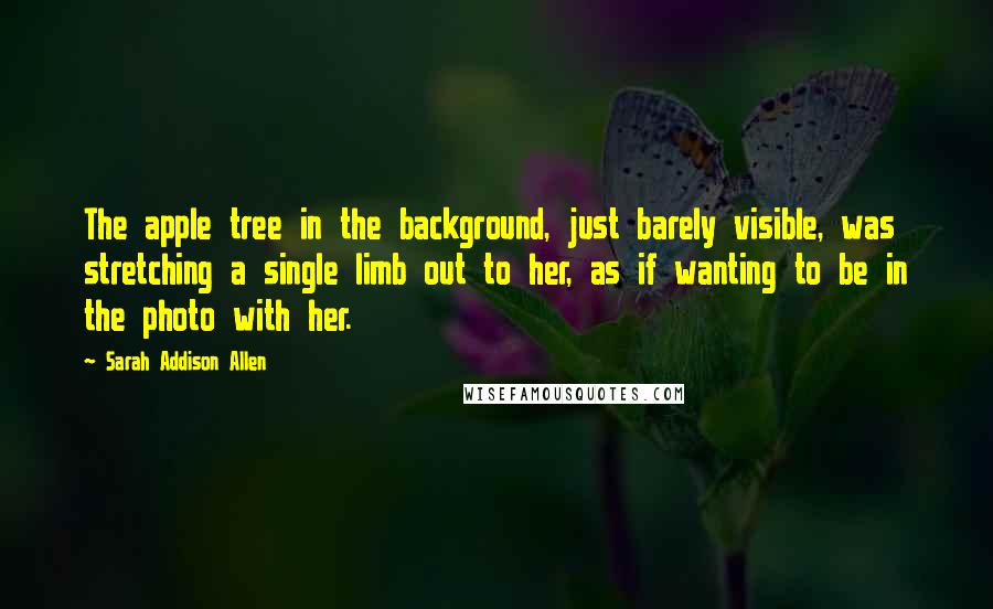 Sarah Addison Allen Quotes: The apple tree in the background, just barely visible, was stretching a single limb out to her, as if wanting to be in the photo with her.