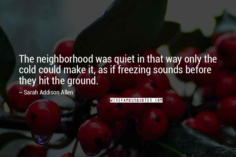 Sarah Addison Allen Quotes: The neighborhood was quiet in that way only the cold could make it, as if freezing sounds before they hit the ground.