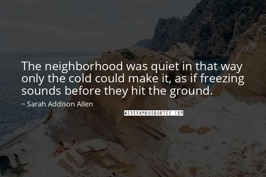 Sarah Addison Allen Quotes: The neighborhood was quiet in that way only the cold could make it, as if freezing sounds before they hit the ground.