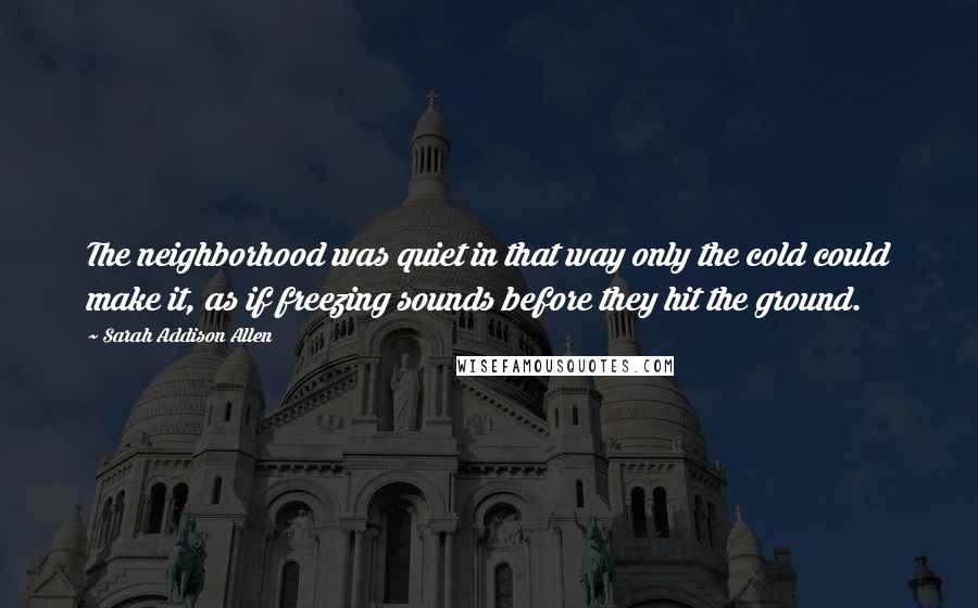 Sarah Addison Allen Quotes: The neighborhood was quiet in that way only the cold could make it, as if freezing sounds before they hit the ground.