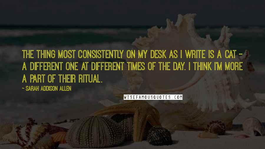 Sarah Addison Allen Quotes: The thing most consistently on my desk as I write is a cat - a different one at different times of the day. I think I'm more a part of their ritual.