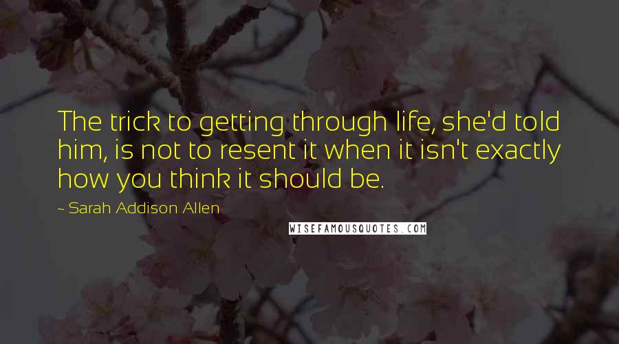 Sarah Addison Allen Quotes: The trick to getting through life, she'd told him, is not to resent it when it isn't exactly how you think it should be.