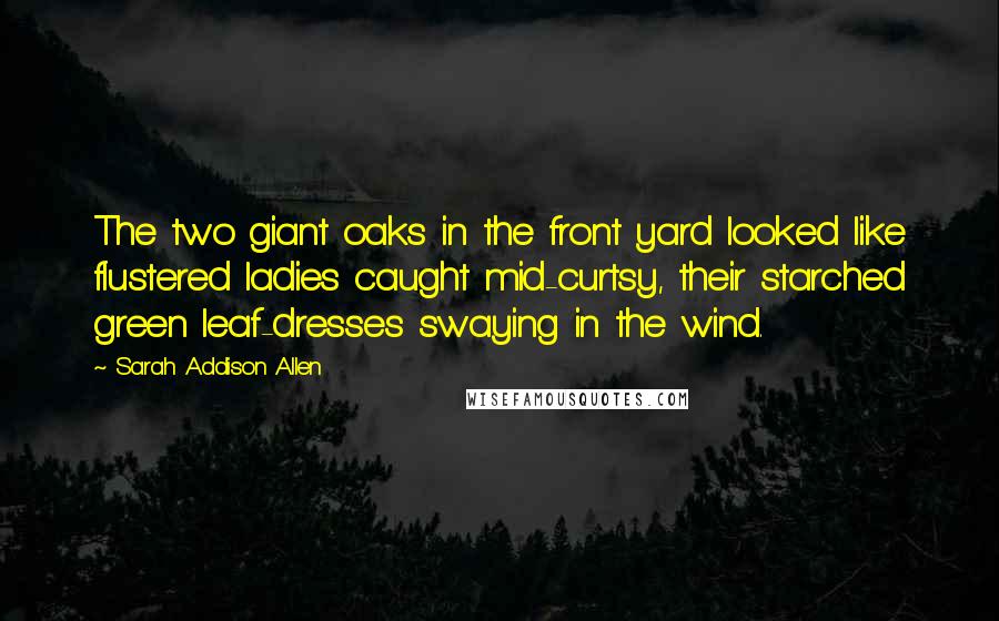 Sarah Addison Allen Quotes: The two giant oaks in the front yard looked like flustered ladies caught mid-curtsy, their starched green leaf-dresses swaying in the wind.