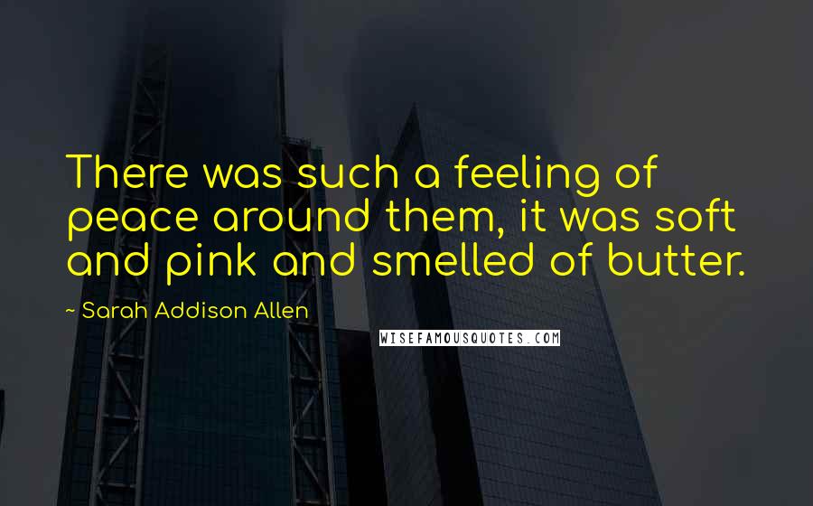 Sarah Addison Allen Quotes: There was such a feeling of peace around them, it was soft and pink and smelled of butter.