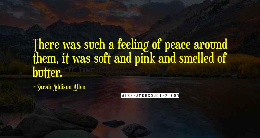 Sarah Addison Allen Quotes: There was such a feeling of peace around them, it was soft and pink and smelled of butter.