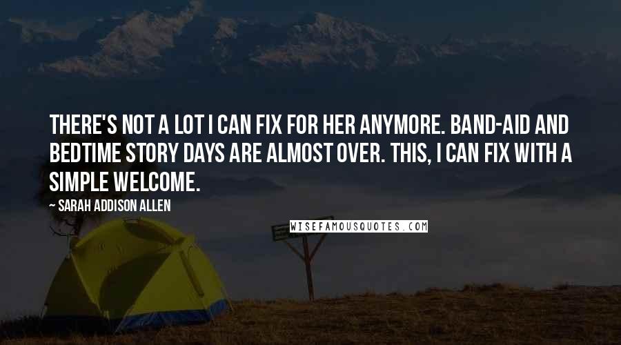 Sarah Addison Allen Quotes: There's not a lot I can fix for her anymore. Band-Aid and bedtime story days are almost over. This, I can fix with a simple Welcome.