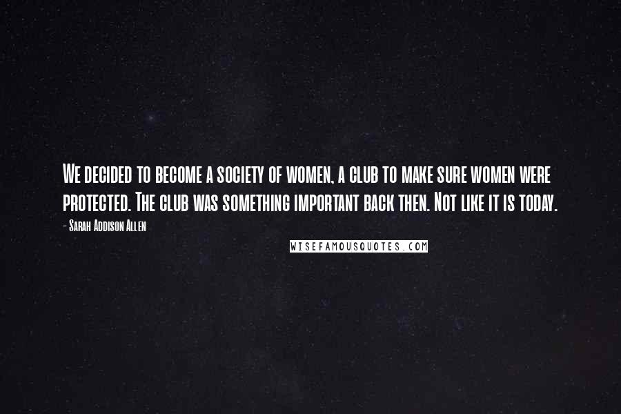 Sarah Addison Allen Quotes: We decided to become a society of women, a club to make sure women were protected. The club was something important back then. Not like it is today.