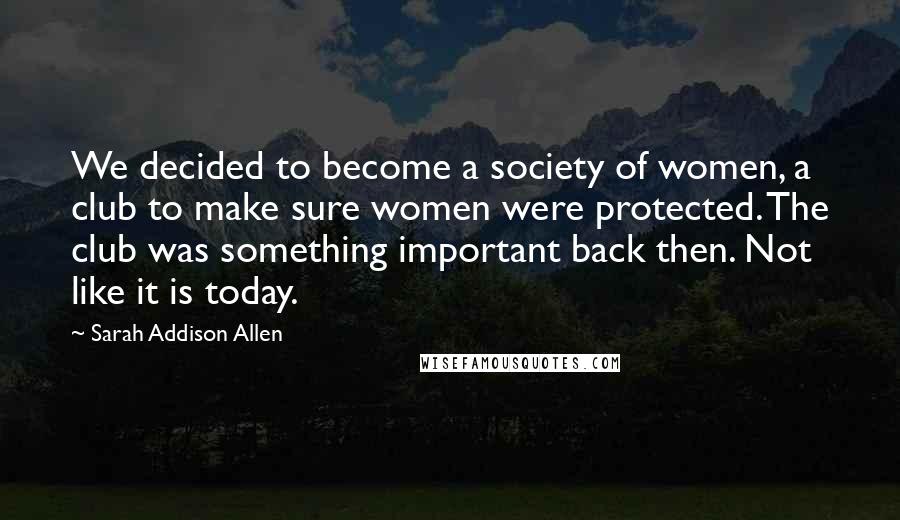 Sarah Addison Allen Quotes: We decided to become a society of women, a club to make sure women were protected. The club was something important back then. Not like it is today.