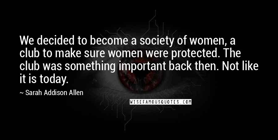 Sarah Addison Allen Quotes: We decided to become a society of women, a club to make sure women were protected. The club was something important back then. Not like it is today.