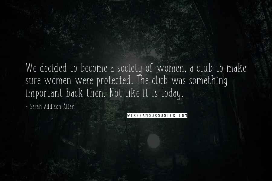 Sarah Addison Allen Quotes: We decided to become a society of women, a club to make sure women were protected. The club was something important back then. Not like it is today.