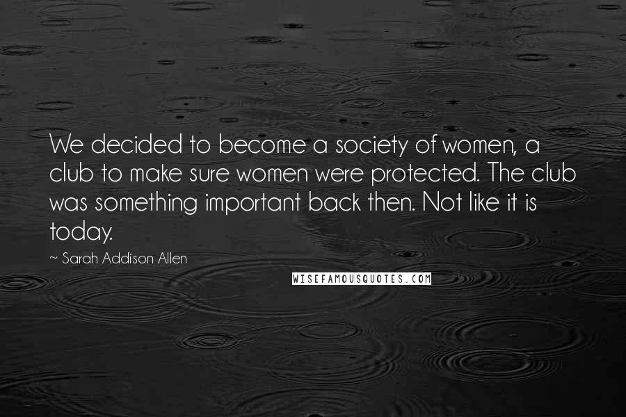 Sarah Addison Allen Quotes: We decided to become a society of women, a club to make sure women were protected. The club was something important back then. Not like it is today.