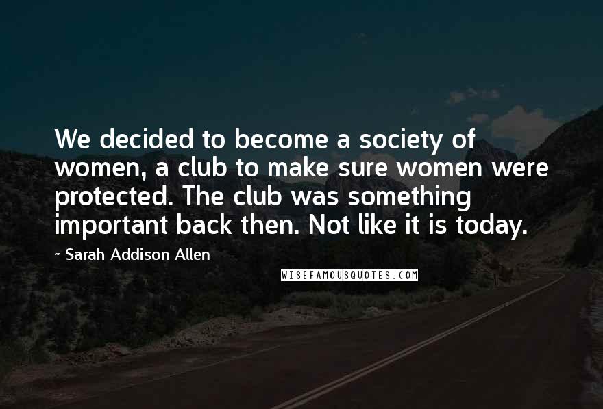Sarah Addison Allen Quotes: We decided to become a society of women, a club to make sure women were protected. The club was something important back then. Not like it is today.