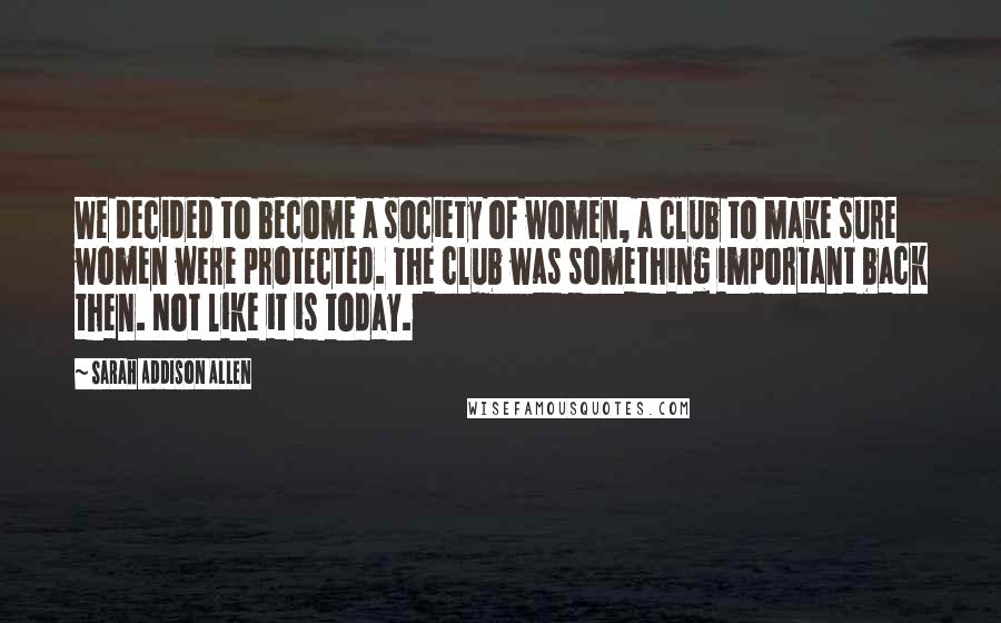 Sarah Addison Allen Quotes: We decided to become a society of women, a club to make sure women were protected. The club was something important back then. Not like it is today.