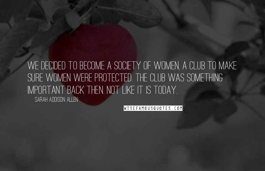 Sarah Addison Allen Quotes: We decided to become a society of women, a club to make sure women were protected. The club was something important back then. Not like it is today.