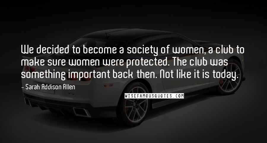 Sarah Addison Allen Quotes: We decided to become a society of women, a club to make sure women were protected. The club was something important back then. Not like it is today.