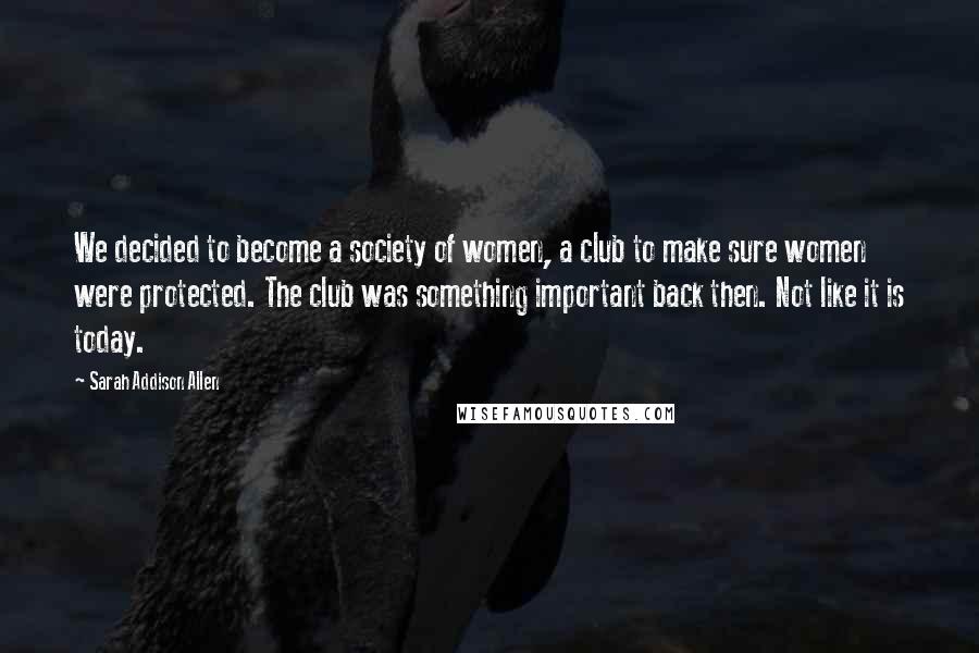 Sarah Addison Allen Quotes: We decided to become a society of women, a club to make sure women were protected. The club was something important back then. Not like it is today.