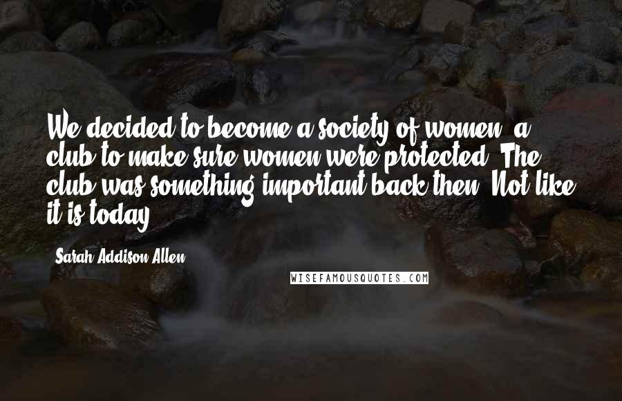 Sarah Addison Allen Quotes: We decided to become a society of women, a club to make sure women were protected. The club was something important back then. Not like it is today.