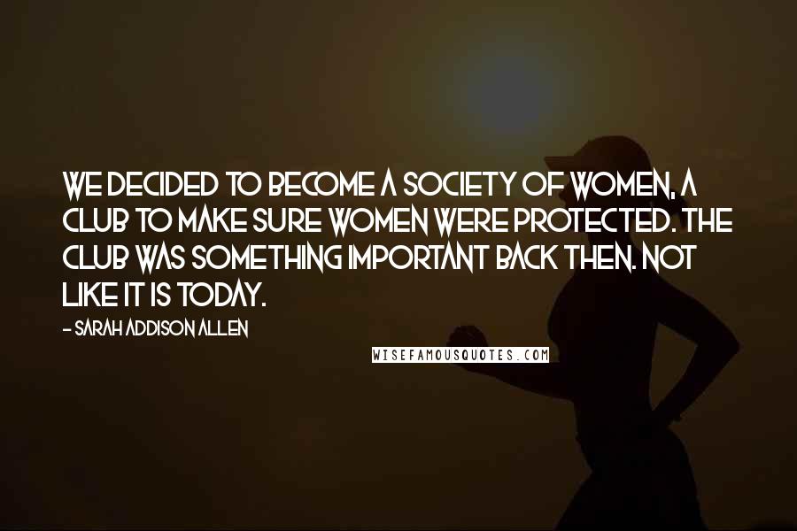 Sarah Addison Allen Quotes: We decided to become a society of women, a club to make sure women were protected. The club was something important back then. Not like it is today.
