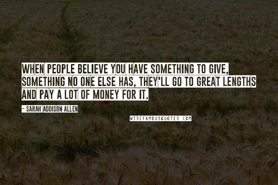Sarah Addison Allen Quotes: When people believe you have something to give, something no one else has, they'll go to great lengths and pay a lot of money for it.