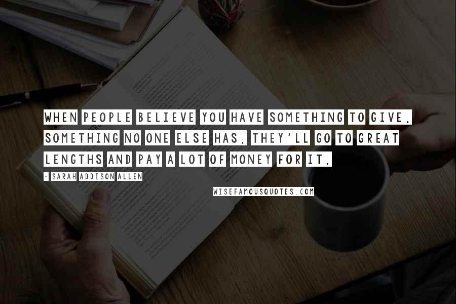 Sarah Addison Allen Quotes: When people believe you have something to give, something no one else has, they'll go to great lengths and pay a lot of money for it.