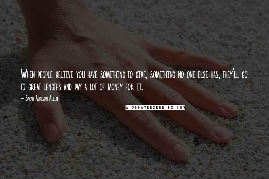 Sarah Addison Allen Quotes: When people believe you have something to give, something no one else has, they'll go to great lengths and pay a lot of money for it.
