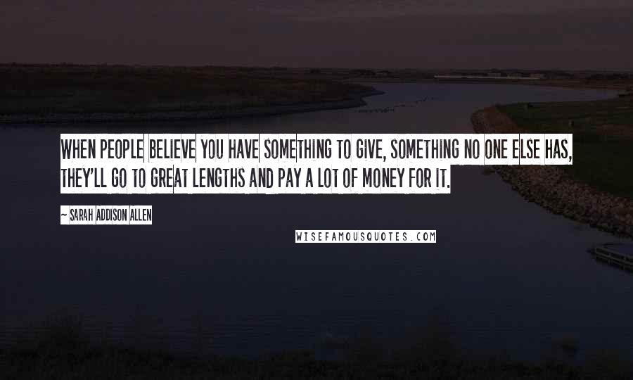 Sarah Addison Allen Quotes: When people believe you have something to give, something no one else has, they'll go to great lengths and pay a lot of money for it.