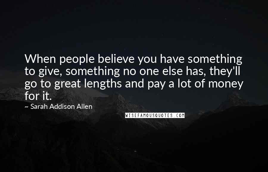 Sarah Addison Allen Quotes: When people believe you have something to give, something no one else has, they'll go to great lengths and pay a lot of money for it.
