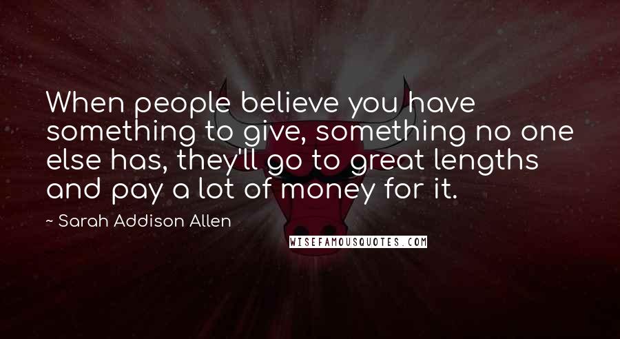 Sarah Addison Allen Quotes: When people believe you have something to give, something no one else has, they'll go to great lengths and pay a lot of money for it.