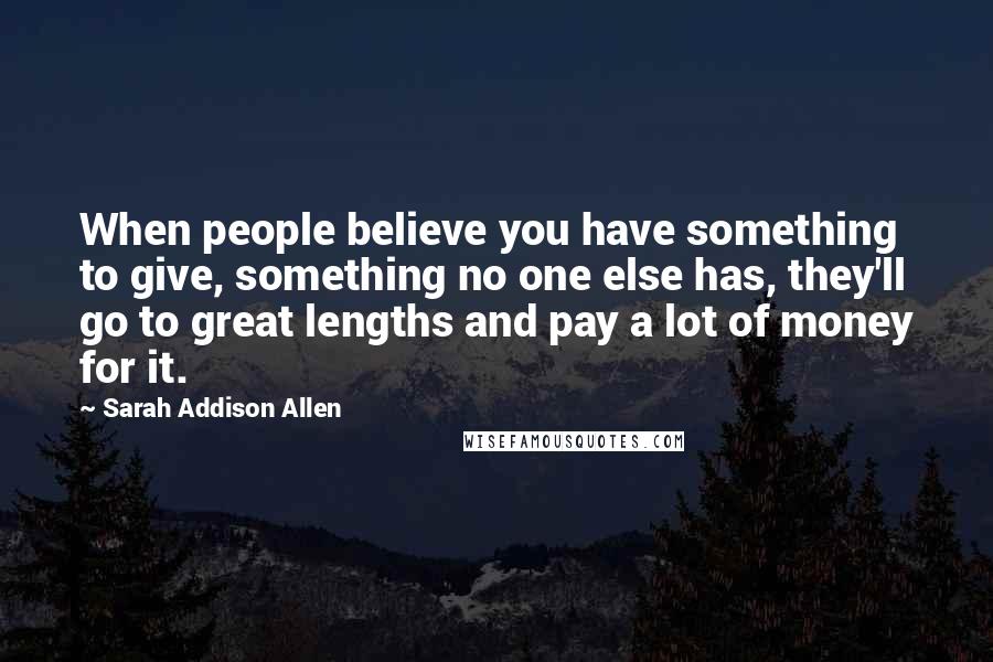 Sarah Addison Allen Quotes: When people believe you have something to give, something no one else has, they'll go to great lengths and pay a lot of money for it.