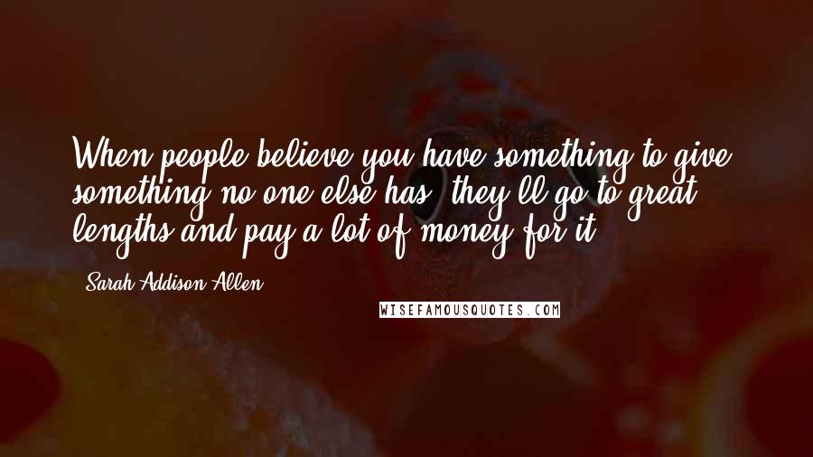 Sarah Addison Allen Quotes: When people believe you have something to give, something no one else has, they'll go to great lengths and pay a lot of money for it.