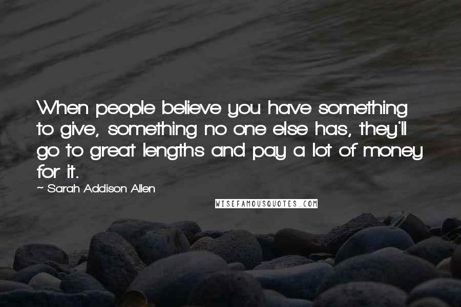 Sarah Addison Allen Quotes: When people believe you have something to give, something no one else has, they'll go to great lengths and pay a lot of money for it.