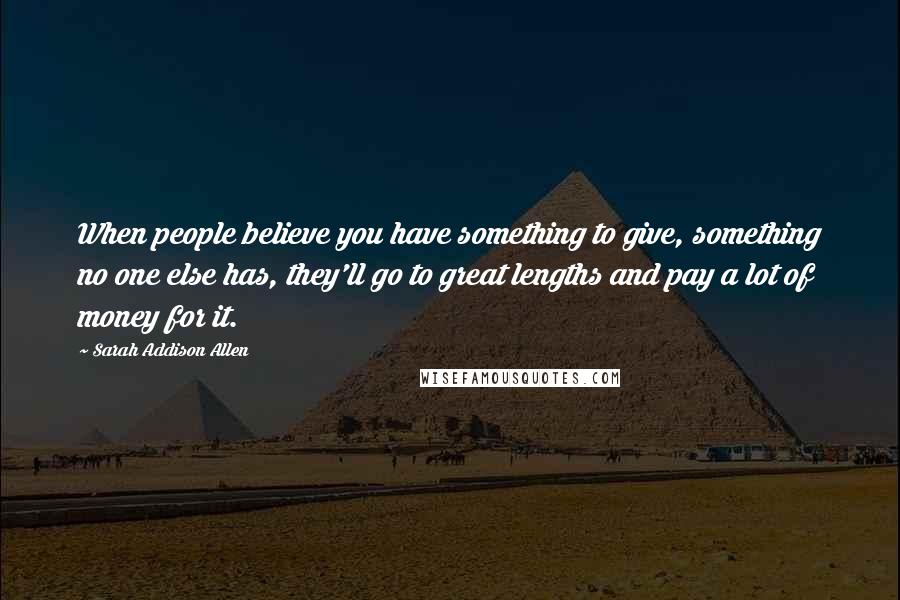 Sarah Addison Allen Quotes: When people believe you have something to give, something no one else has, they'll go to great lengths and pay a lot of money for it.