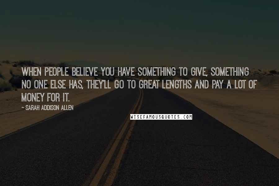 Sarah Addison Allen Quotes: When people believe you have something to give, something no one else has, they'll go to great lengths and pay a lot of money for it.