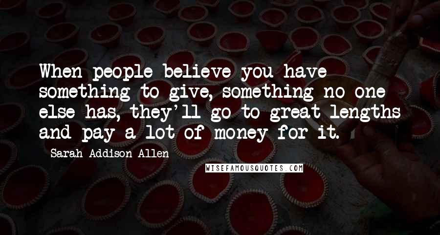 Sarah Addison Allen Quotes: When people believe you have something to give, something no one else has, they'll go to great lengths and pay a lot of money for it.