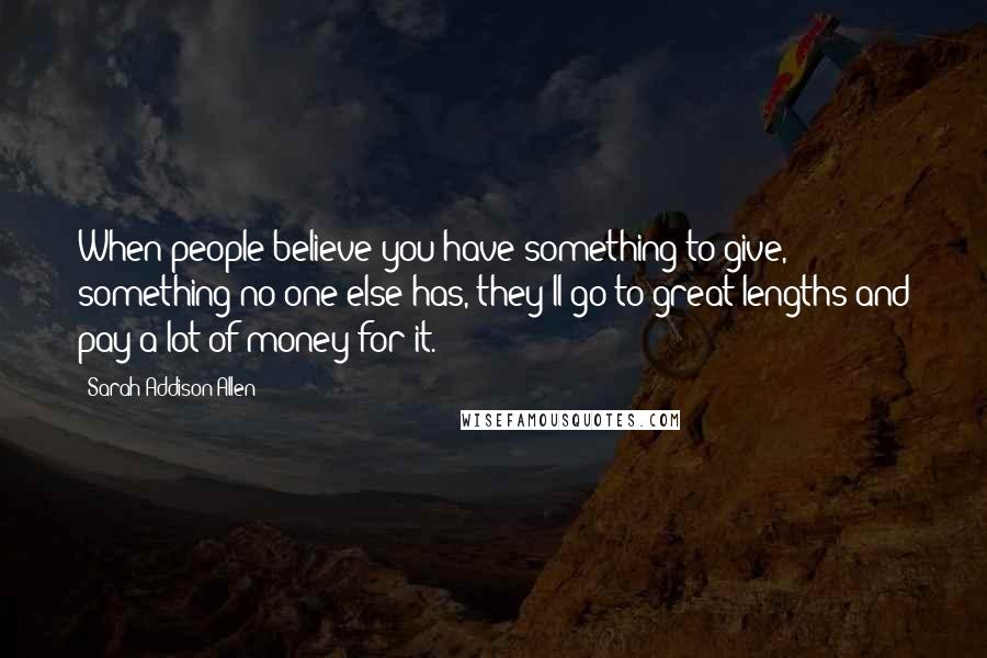 Sarah Addison Allen Quotes: When people believe you have something to give, something no one else has, they'll go to great lengths and pay a lot of money for it.