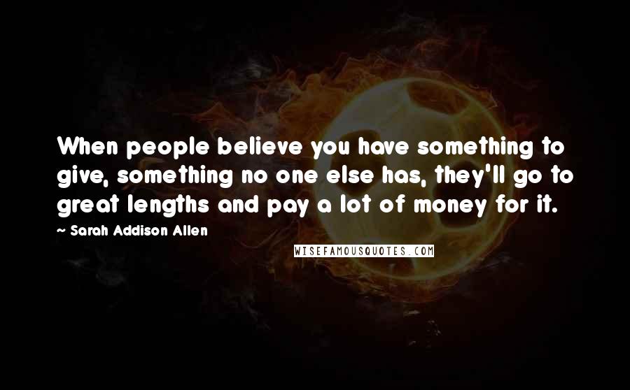 Sarah Addison Allen Quotes: When people believe you have something to give, something no one else has, they'll go to great lengths and pay a lot of money for it.