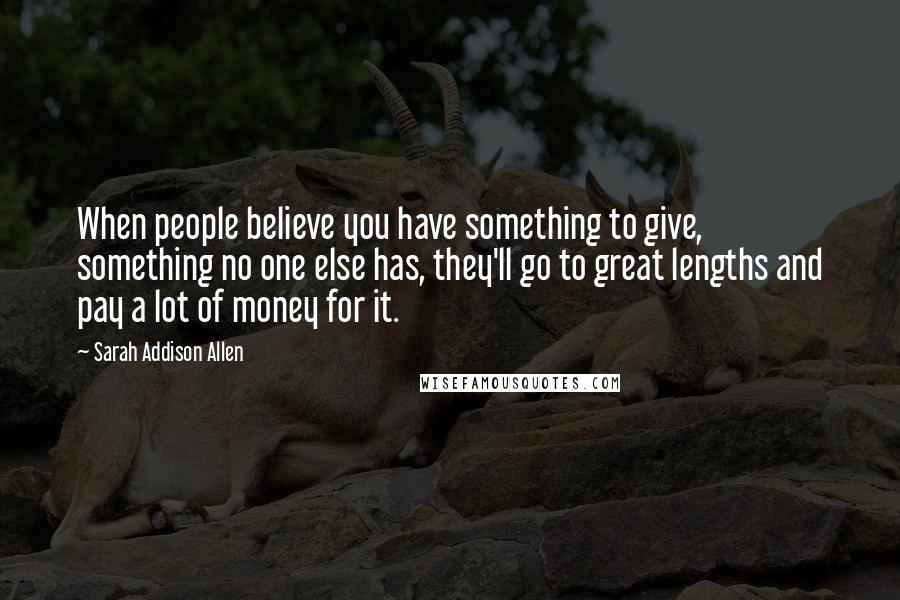Sarah Addison Allen Quotes: When people believe you have something to give, something no one else has, they'll go to great lengths and pay a lot of money for it.