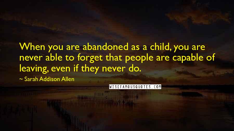 Sarah Addison Allen Quotes: When you are abandoned as a child, you are never able to forget that people are capable of leaving, even if they never do.