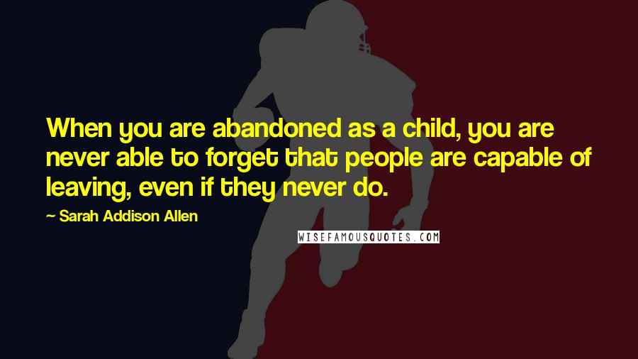 Sarah Addison Allen Quotes: When you are abandoned as a child, you are never able to forget that people are capable of leaving, even if they never do.