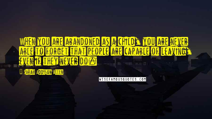 Sarah Addison Allen Quotes: When you are abandoned as a child, you are never able to forget that people are capable of leaving, even if they never do.