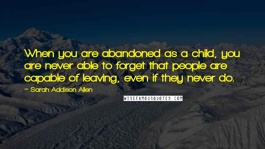 Sarah Addison Allen Quotes: When you are abandoned as a child, you are never able to forget that people are capable of leaving, even if they never do.