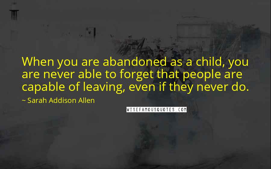 Sarah Addison Allen Quotes: When you are abandoned as a child, you are never able to forget that people are capable of leaving, even if they never do.