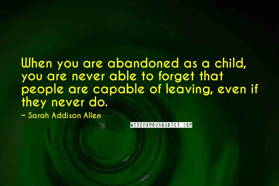 Sarah Addison Allen Quotes: When you are abandoned as a child, you are never able to forget that people are capable of leaving, even if they never do.