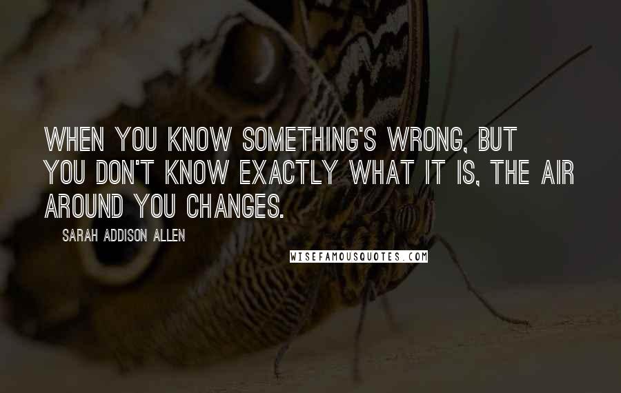 Sarah Addison Allen Quotes: When you know something's wrong, but you don't know exactly what it is, the air around you changes.