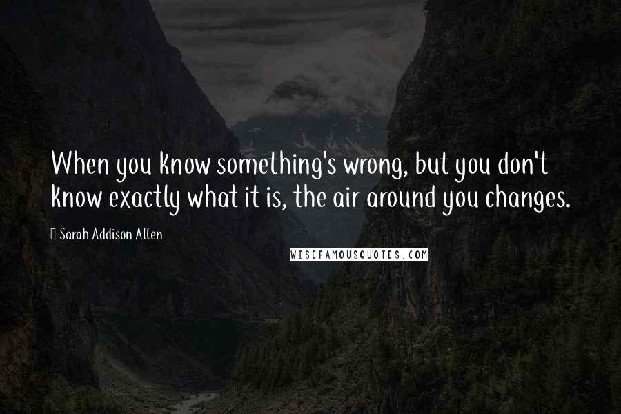 Sarah Addison Allen Quotes: When you know something's wrong, but you don't know exactly what it is, the air around you changes.