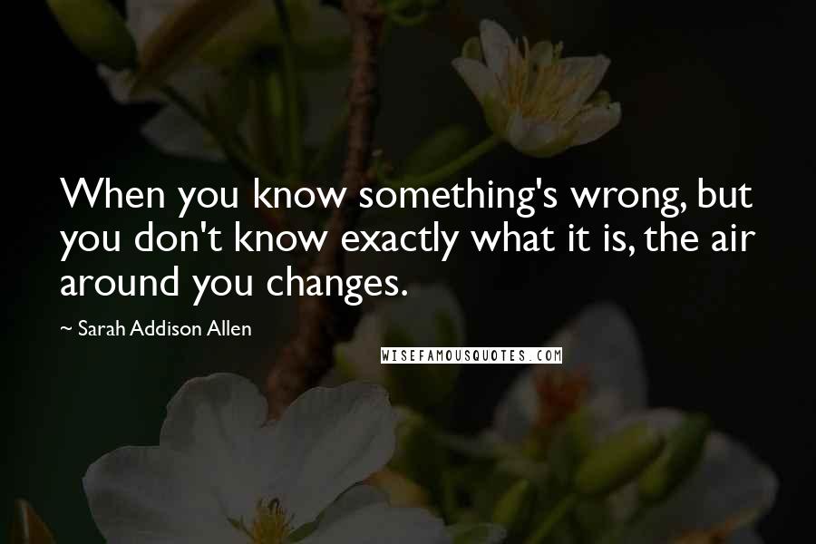 Sarah Addison Allen Quotes: When you know something's wrong, but you don't know exactly what it is, the air around you changes.