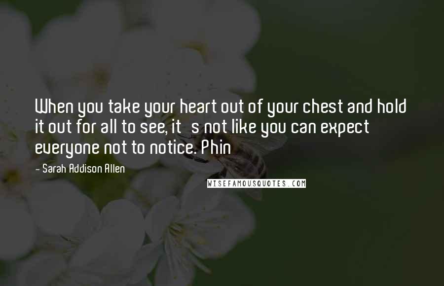 Sarah Addison Allen Quotes: When you take your heart out of your chest and hold it out for all to see, it's not like you can expect everyone not to notice. Phin