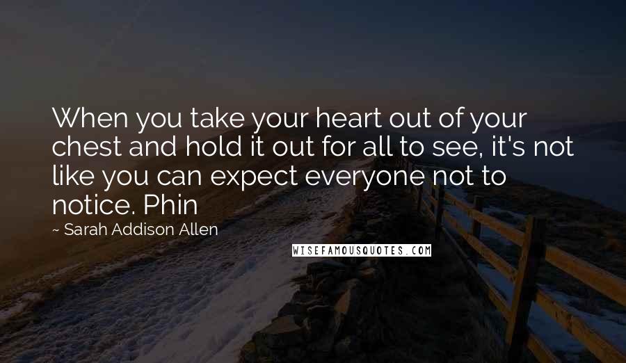 Sarah Addison Allen Quotes: When you take your heart out of your chest and hold it out for all to see, it's not like you can expect everyone not to notice. Phin